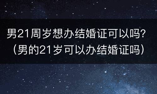 男21周岁想办结婚证可以吗？（男的21岁可以办结婚证吗）