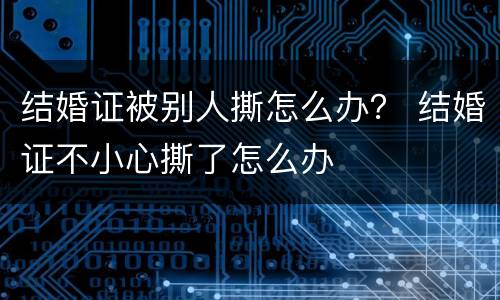 结婚证被别人撕怎么办？ 结婚证不小心撕了怎么办
