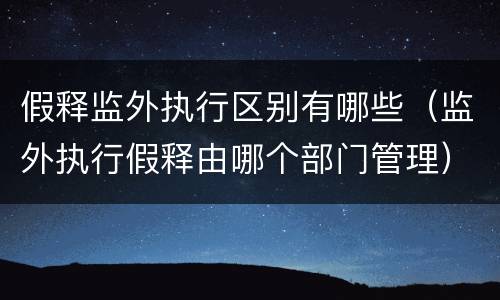 假释监外执行区别有哪些（监外执行假释由哪个部门管理）