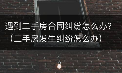 遇到二手房合同纠纷怎么办？（二手房发生纠纷怎么办）