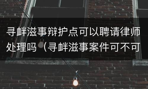 寻衅滋事辩护点可以聘请律师处理吗（寻衅滋事案件可不可以不找律师）