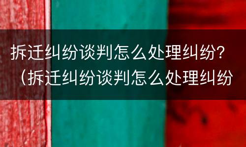 拆迁纠纷谈判怎么处理纠纷？（拆迁纠纷谈判怎么处理纠纷案件）