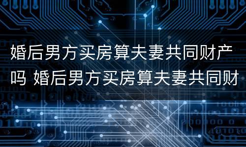 婚后男方买房算夫妻共同财产吗 婚后男方买房算夫妻共同财产吗