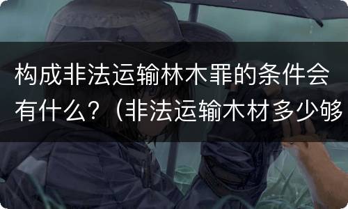 构成非法运输林木罪的条件会有什么?（非法运输木材多少够罪）