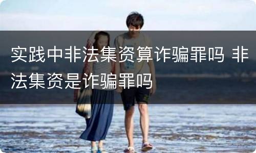 实践中非法集资算诈骗罪吗 非法集资是诈骗罪吗
