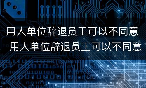 用人单位辞退员工可以不同意 用人单位辞退员工可以不同意嘛