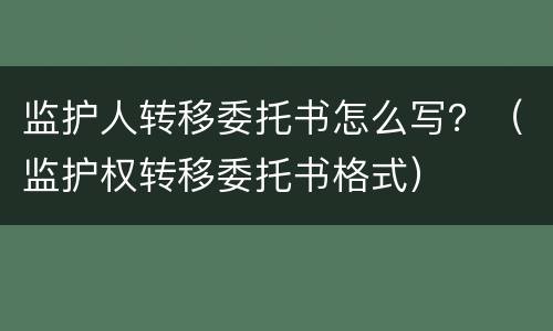 监护人转移委托书怎么写？（监护权转移委托书格式）