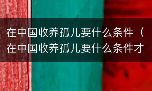 在中国收养孤儿要什么条件（在中国收养孤儿要什么条件才能办理）