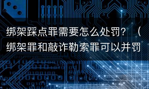 绑架踩点罪需要怎么处罚？（绑架罪和敲诈勒索罪可以并罚吗?）