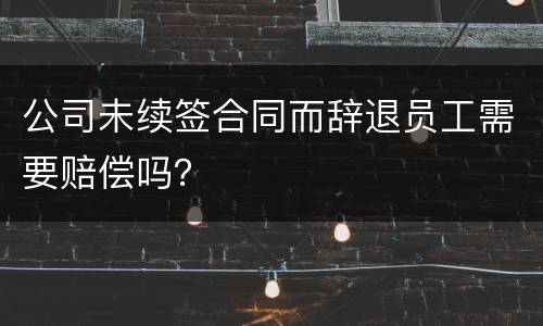 公司未续签合同而辞退员工需要赔偿吗？
