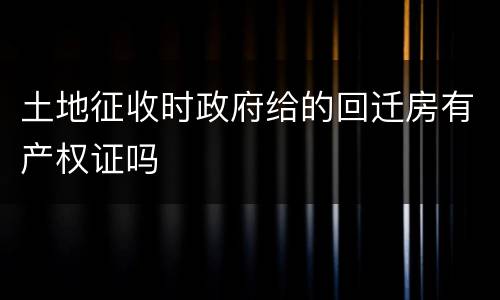 土地征收时政府给的回迁房有产权证吗