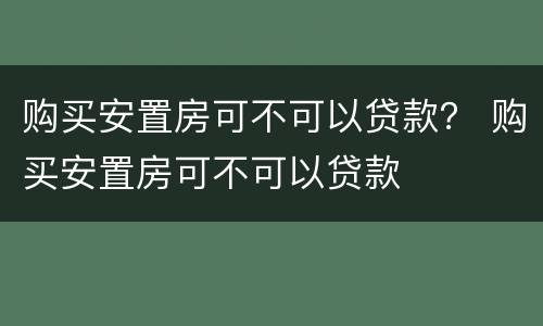 购买安置房可不可以贷款？ 购买安置房可不可以贷款