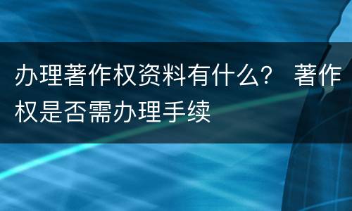 办理著作权资料有什么？ 著作权是否需办理手续