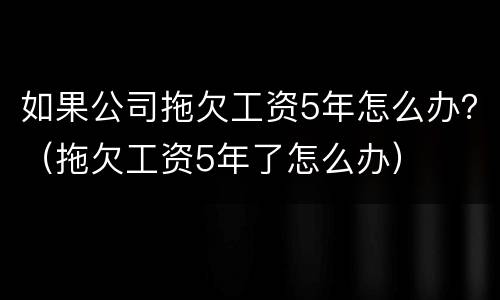 如果公司拖欠工资5年怎么办？（拖欠工资5年了怎么办）