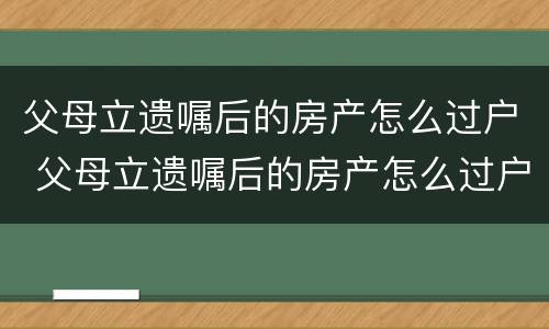 父母立遗嘱后的房产怎么过户 父母立遗嘱后的房产怎么过户给子女