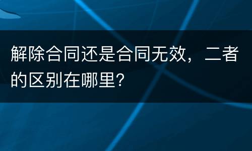 解除合同还是合同无效，二者的区别在哪里？