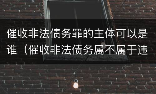 催收非法债务罪的主体可以是谁（催收非法债务属不属于违法犯罪）