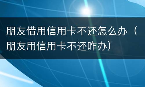 朋友借用信用卡不还怎么办（朋友用信用卡不还咋办）