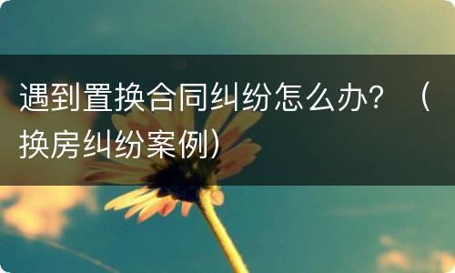 遇到置换合同纠纷怎么办？（换房纠纷案例）