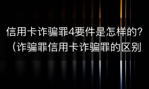 信用卡诈骗罪4要件是怎样的?（诈骗罪信用卡诈骗罪的区别）