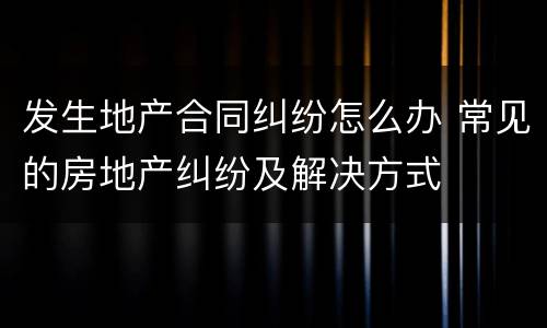 发生地产合同纠纷怎么办 常见的房地产纠纷及解决方式