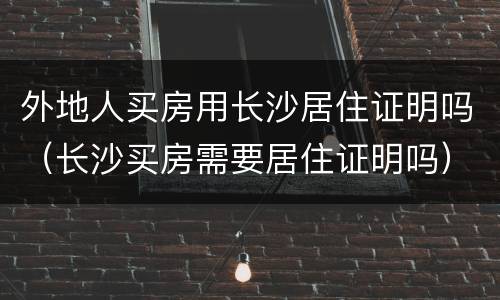 外地人买房用长沙居住证明吗（长沙买房需要居住证明吗）