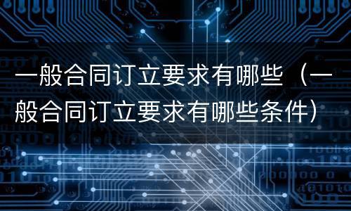 一般合同订立要求有哪些（一般合同订立要求有哪些条件）