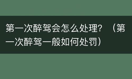 第一次醉驾会怎么处理？（第一次醉驾一般如何处罚）