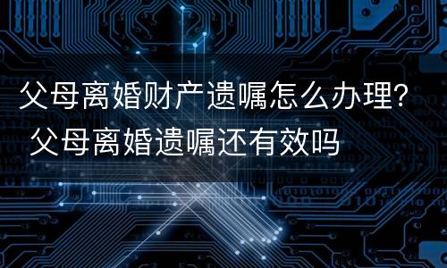 父母离婚财产遗嘱怎么办理？ 父母离婚遗嘱还有效吗