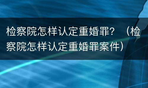 检察院怎样认定重婚罪？（检察院怎样认定重婚罪案件）