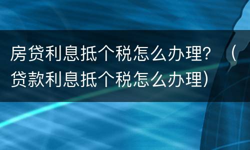 房贷利息抵个税怎么办理？（贷款利息抵个税怎么办理）