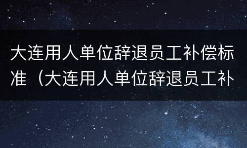 大连用人单位辞退员工补偿标准（大连用人单位辞退员工补偿标准是多少）