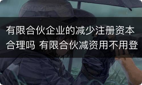 有限合伙企业的减少注册资本合理吗 有限合伙减资用不用登报