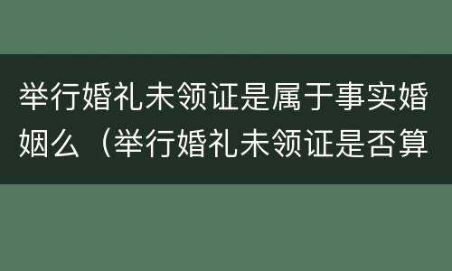 举行婚礼未领证是属于事实婚姻么（举行婚礼未领证是否算为合法夫妻）