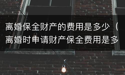离婚保全财产的费用是多少（离婚时申请财产保全费用是多少?）