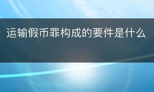 运输假币罪构成的要件是什么