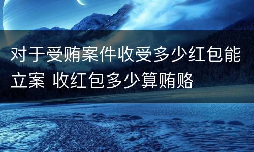对于受贿案件收受多少红包能立案 收红包多少算贿赂