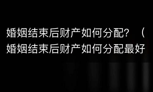 婚姻结束后财产如何分配？（婚姻结束后财产如何分配最好）