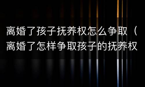 离婚了孩子抚养权怎么争取（离婚了怎样争取孩子的抚养权）