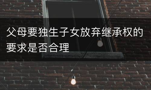 父母要独生子女放弃继承权的要求是否合理