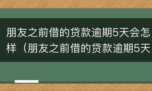 朋友之前借的贷款逾期5天会怎样（朋友之前借的贷款逾期5天会怎样处理）