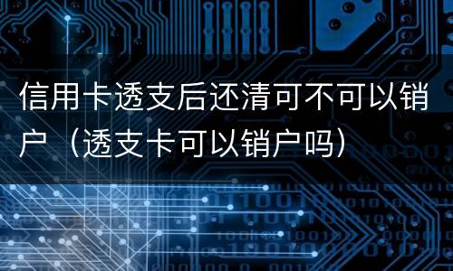 信用卡透支后还清可不可以销户（透支卡可以销户吗）