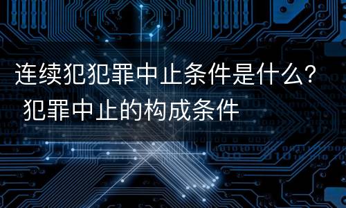 连续犯犯罪中止条件是什么？ 犯罪中止的构成条件