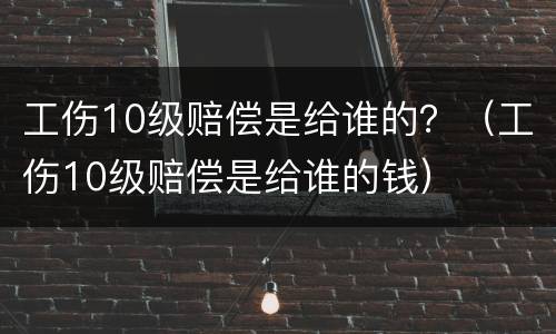 工伤10级赔偿是给谁的？（工伤10级赔偿是给谁的钱）
