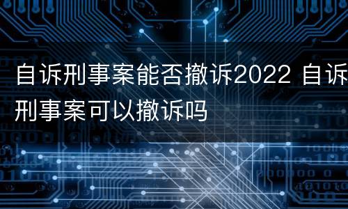 自诉刑事案能否撤诉2022 自诉刑事案可以撤诉吗