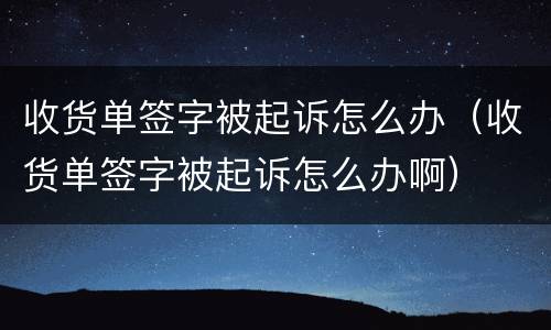 收货单签字被起诉怎么办（收货单签字被起诉怎么办啊）