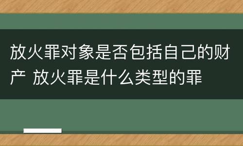 放火罪对象是否包括自己的财产 放火罪是什么类型的罪