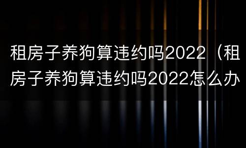 租房子养狗算违约吗2022（租房子养狗算违约吗2022怎么办）