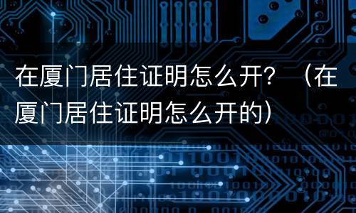在厦门居住证明怎么开？（在厦门居住证明怎么开的）