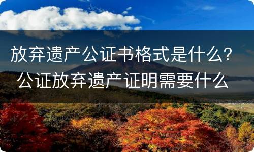 放弃遗产公证书格式是什么？ 公证放弃遗产证明需要什么